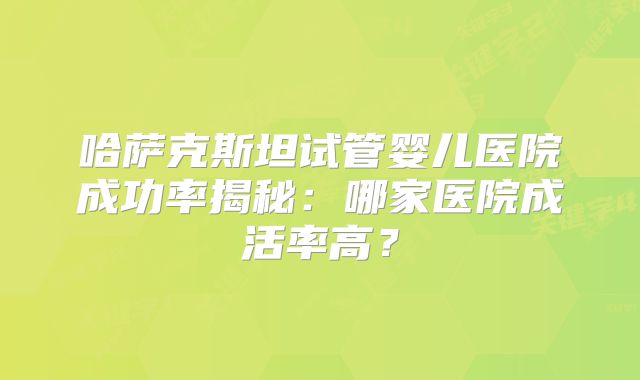 哈萨克斯坦试管婴儿医院成功率揭秘：哪家医院成活率高？