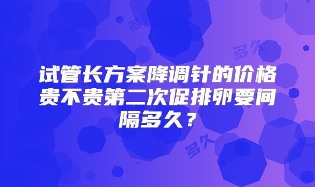 试管长方案降调针的价格贵不贵第二次促排卵要间隔多久？