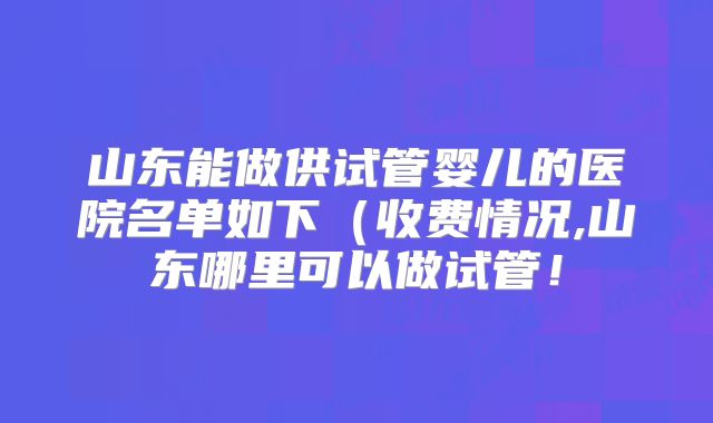 山东能做供试管婴儿的医院名单如下(收费情况,山东哪里可以做试管!