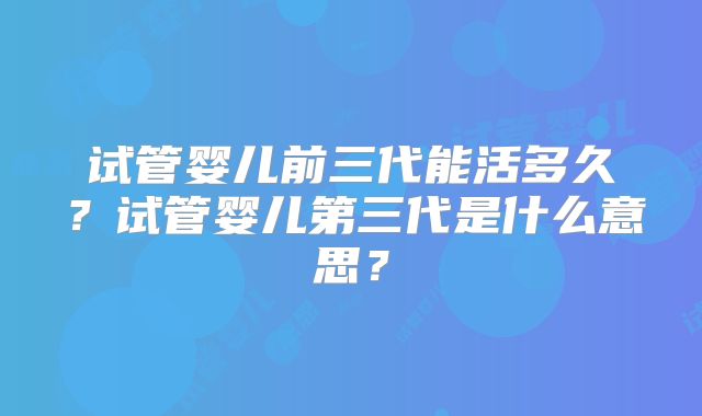 试管婴儿前三代能活多久?试管婴儿第三代是什么意思?