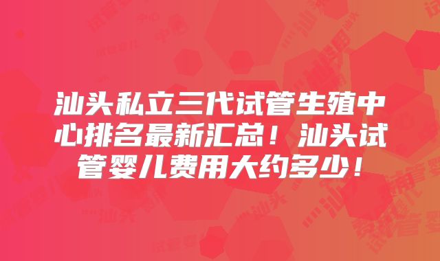 汕头私立三代试管生殖中心排名最新汇总!汕头试管婴儿费用大约多少!