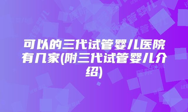 可以的三代试管婴儿医院有几家(附三代试管婴儿介绍)