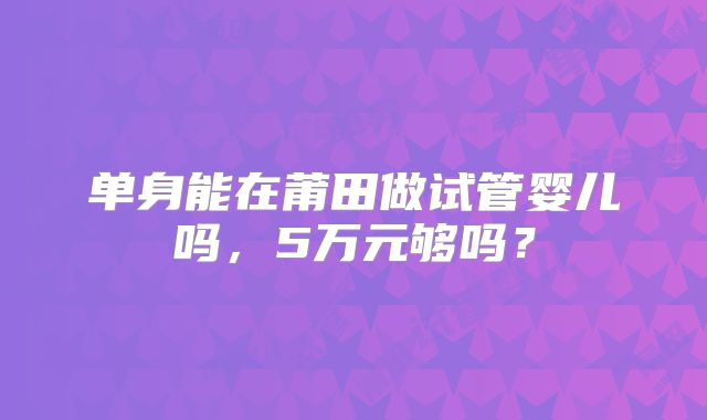 单身能在莆田做试管婴儿吗,5万元够吗?