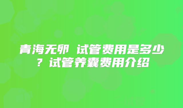 青海无卵�试管费用是多少?试管养囊费用介绍