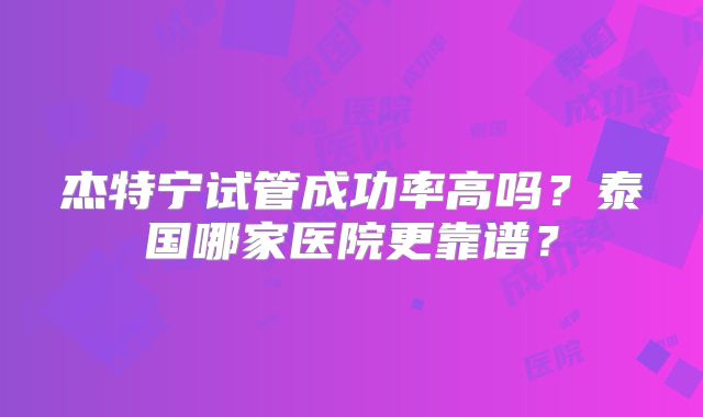 杰特宁试管成功率高吗？泰国哪家医院更靠谱？