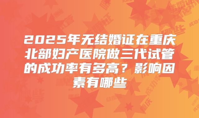 2025年无结婚证在重庆北部妇产医院做三代试管的成功率有多高？影响因素有哪些