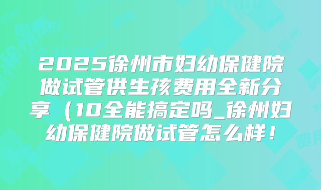 2025徐州市妇幼保健院做试管供生孩费用全新分享(10全能搞定吗_徐州妇幼保健院做试管怎么样!