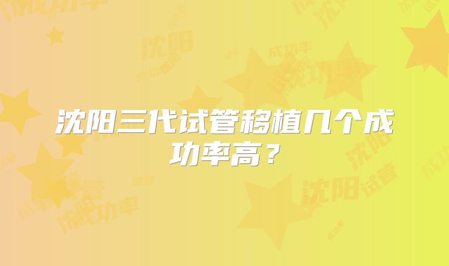 沈阳三代试管移植几个成功率高?