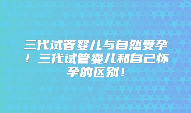 三代试管婴儿与自然受孕！三代试管婴儿和自己怀孕的区别！