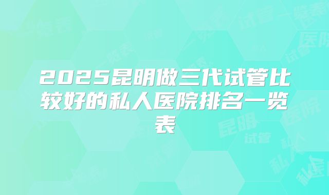 2025昆明做三代试管比较好的私人医院排名一览表
