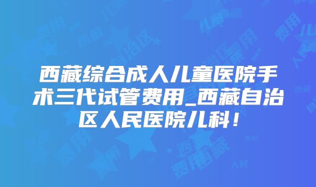 西藏综合成人儿童医院手术三代试管费用_西藏自治区人民医院儿科！