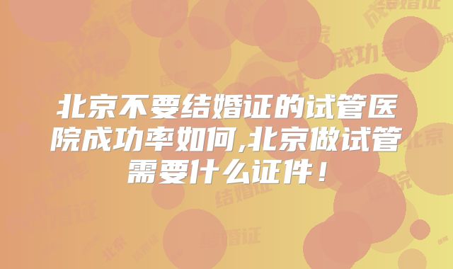 北京不要结婚证的试管医院成功率如何,北京做试管需要什么证件!