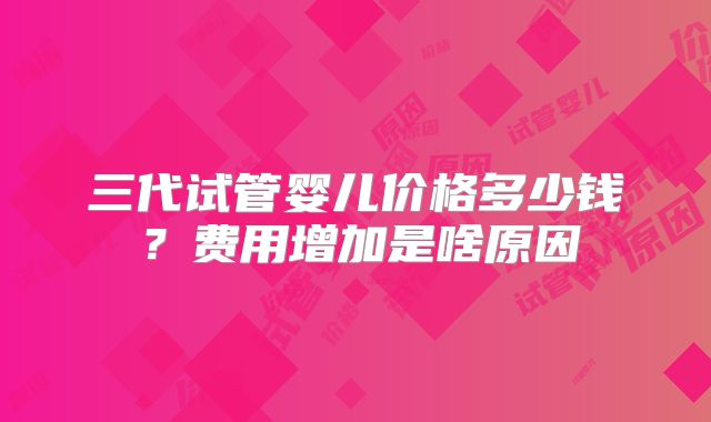 三代试管婴儿价格多少钱？费用增加是啥原因