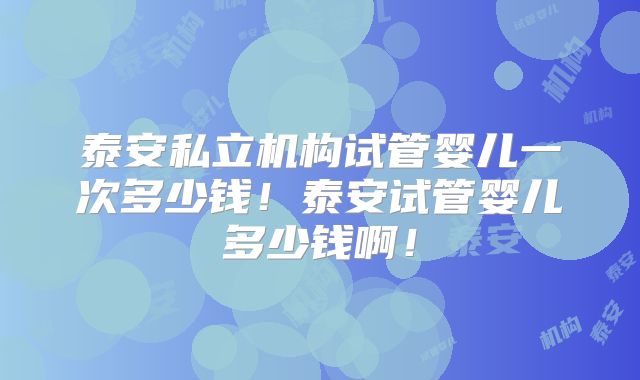 泰安私立机构试管婴儿一次多少钱！泰安试管婴儿多少钱啊！