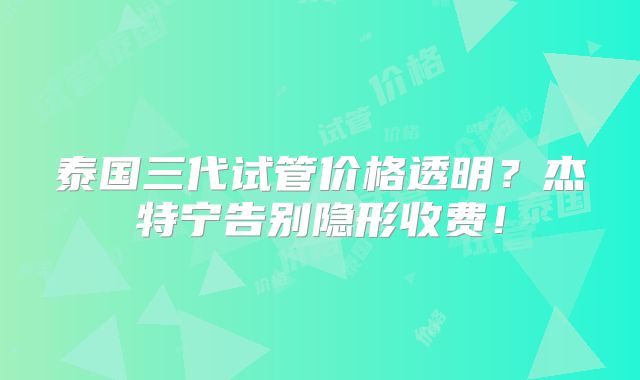 泰国三代试管价格透明？杰特宁告别隐形收费！