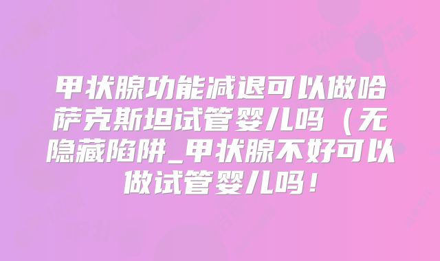 甲状腺功能减退可以做哈萨克斯坦试管婴儿吗（无隐藏陷阱_甲状腺不好可以做试管婴儿吗！