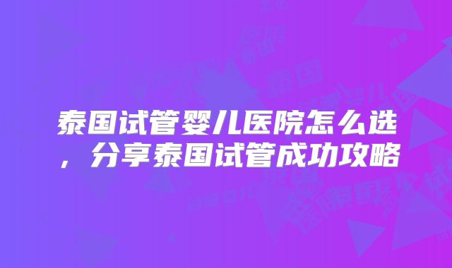 泰国试管婴儿医院怎么选,分享泰国试管成功攻略