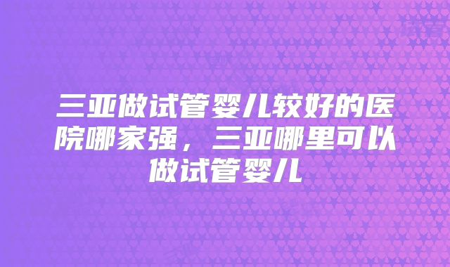 三亚做试管婴儿较好的医院哪家强，三亚哪里可以做试管婴儿