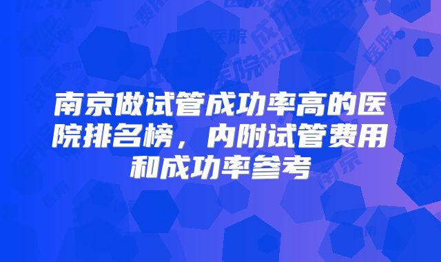 南京做试管成功率高的医院排名榜,内附试管费用和成功率参考