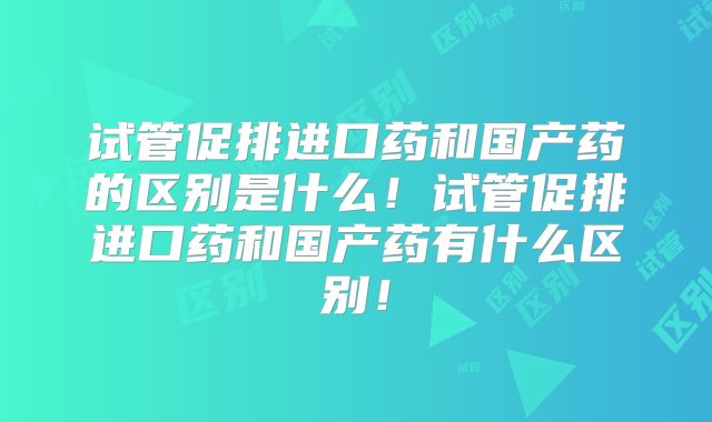 试管促排进口药和国产药的区别是什么!试管促排进口药和国产药有什么区别!