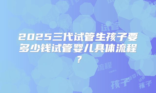 2025三代试管生孩子要多少钱试管婴儿具体流程?
