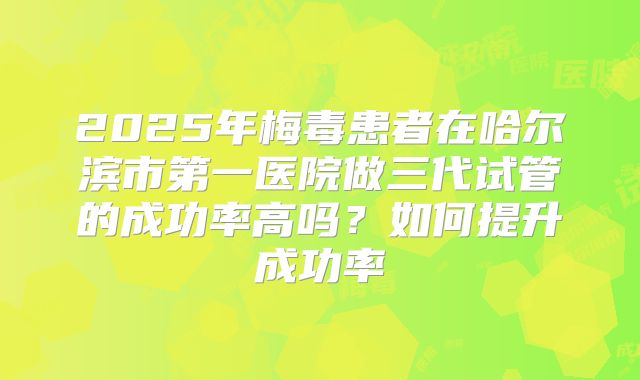 2025年梅毒患者在哈尔滨市第一医院做三代试管的成功率高吗？如何提升成功率