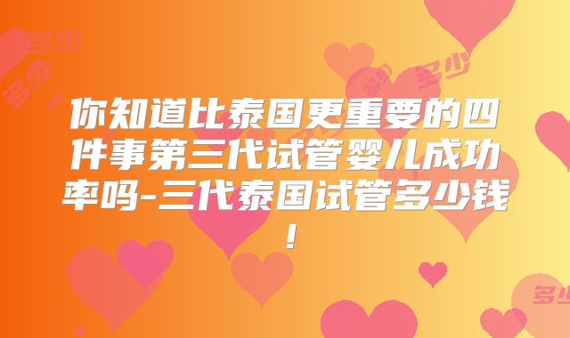 你知道比泰国更重要的四件事第三代试管婴儿成功率吗-三代泰国试管多少钱!
