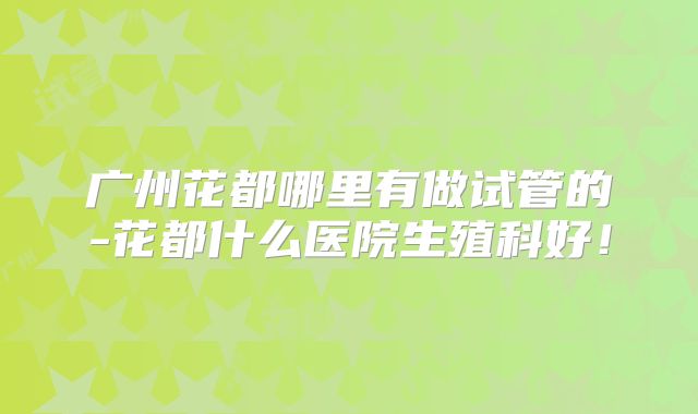 广州花都哪里有做试管的-花都什么医院生殖科好!