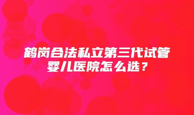 鹤岗合法私立第三代试管婴儿医院怎么选？
