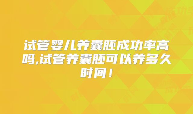 试管婴儿养囊胚成功率高吗,试管养囊胚可以养多久时间！