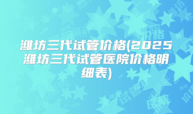 潍坊三代试管价格(2025潍坊三代试管医院价格明细表)