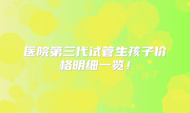 医院第三代试管生孩子价格明细一览!