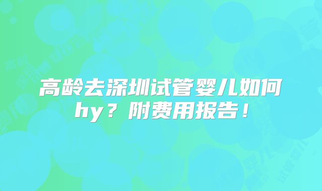 高龄去深圳试管婴儿如何hy?附费用报告!