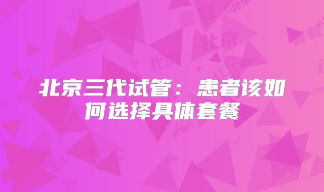 北京三代试管:患者该如何选择具体套餐