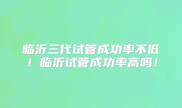 临沂三代试管成功率不低！临沂试管成功率高吗！