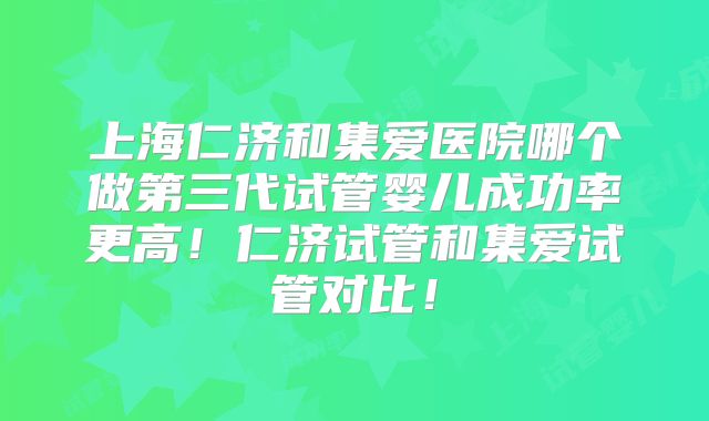 上海仁济和集爱医院哪个做第三代试管婴儿成功率更高！仁济试管和集爱试管对比！