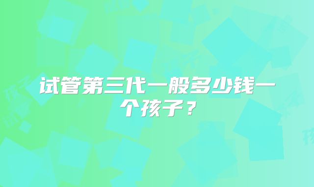 试管第三代一般多少钱一个孩子？
