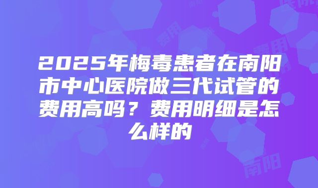 2025年梅毒患者在南阳市中心医院做三代试管的费用高吗？费用明细是怎么样的