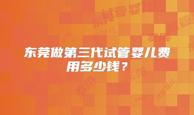 东莞做第三代试管婴儿费用多少钱?