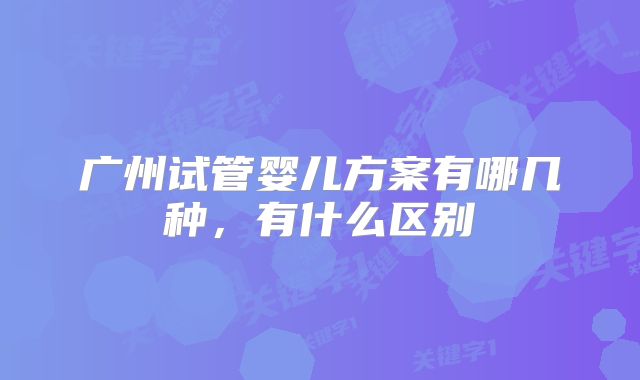 广州试管婴儿方案有哪几种,有什么区别
