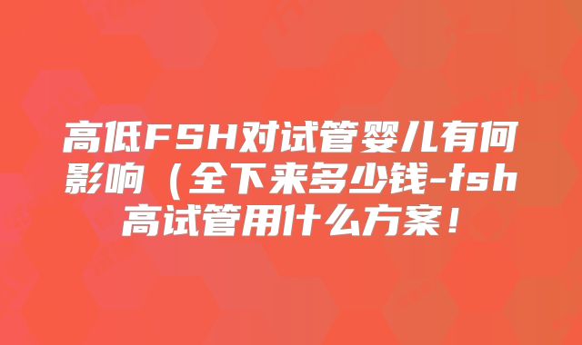 高低FSH对试管婴儿有何影响（全下来多少钱-fsh高试管用什么方案！
