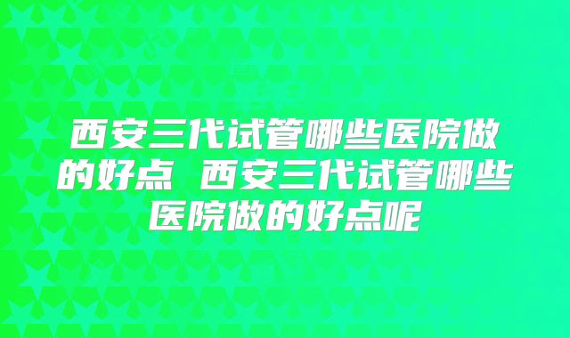 西安三代试管哪些医院做的好点 西安三代试管哪些医院做的好点呢