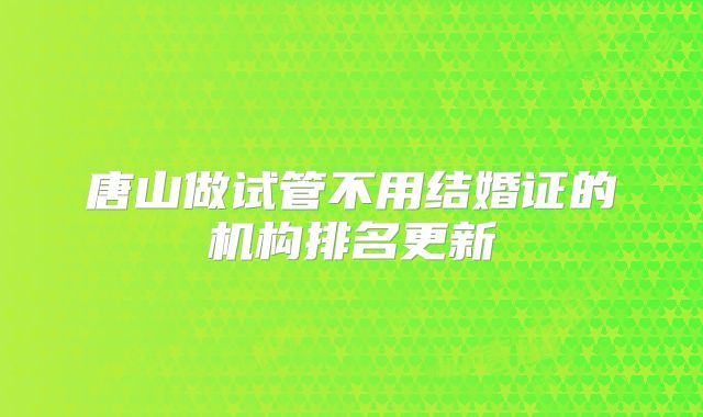 唐山做试管不用结婚证的机构排名更新