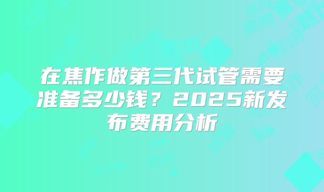 在焦作做第三代试管需要准备多少钱？2025新发布费用分析