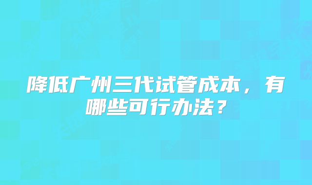 降低广州三代试管成本,有哪些可行办法?