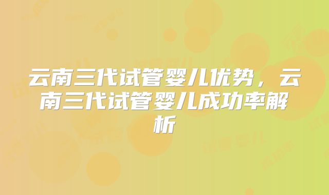 云南三代试管婴儿优势，云南三代试管婴儿成功率解析