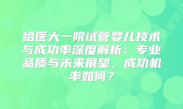 哈医大一院试管婴儿技术与成功率深度解析：专业品质与未来展望，成功机率如何？