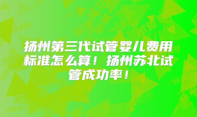 扬州第三代试管婴儿费用标准怎么算！扬州苏北试管成功率！