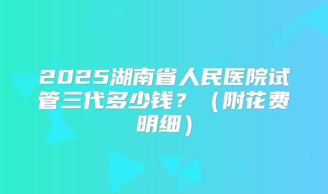 2025湖南省人民医院试管三代多少钱?(附花费明细)