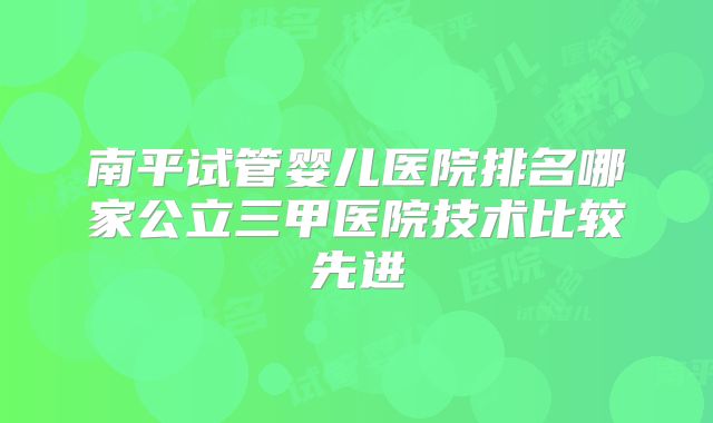 南平试管婴儿医院排名哪家公立三甲医院技术比较先进